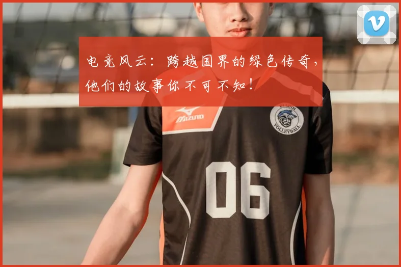 电竞风云：跨越国界的绿色传奇，他们的故事你不可不知！