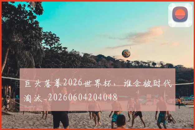 巨头落幕2026世界杯，谁会被时代淘汰_20260604204048