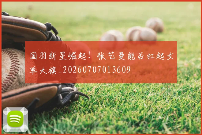 国羽新星崛起！张艺曼能否扛起女单大旗_20260707013609
