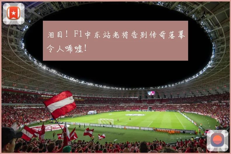 泪目！F1中东站老将告别传奇落幕令人唏嘘！
