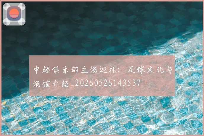 中超俱乐部主场巡礼:足球文化与场馆介绍_20260526143537