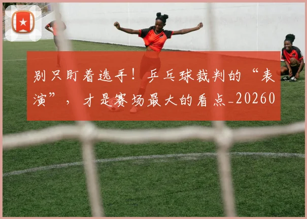 别只盯着选手!乒乓球裁判的“表演”,才是赛场最大的看点_20260704173812