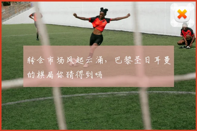 转会市场风起云涌，巴黎圣日耳曼的棋局你猜得到吗