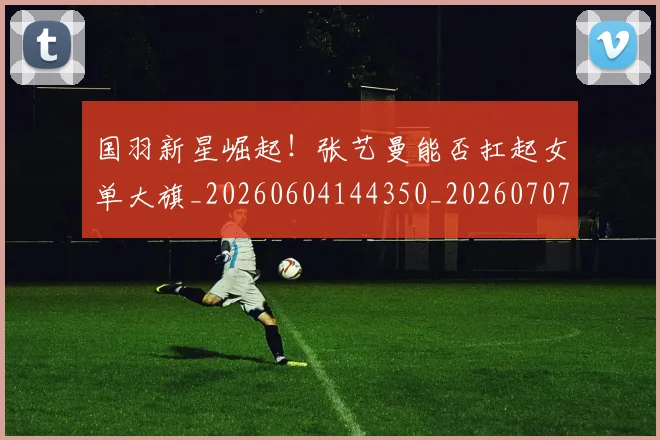国羽新星崛起！张艺曼能否扛起女单大旗_20260604144350_20260707013610
