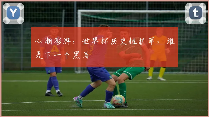 心潮澎湃，世界杯历史性扩军，谁是下一个黑马
