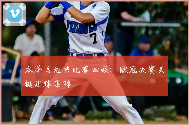 本泽马经典比赛回顾：欧冠决赛关键进球集锦