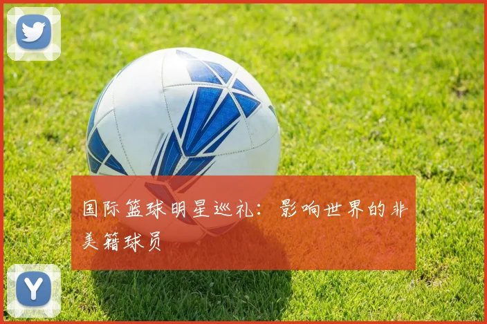 国际篮球明星巡礼：影响世界的非美籍球员