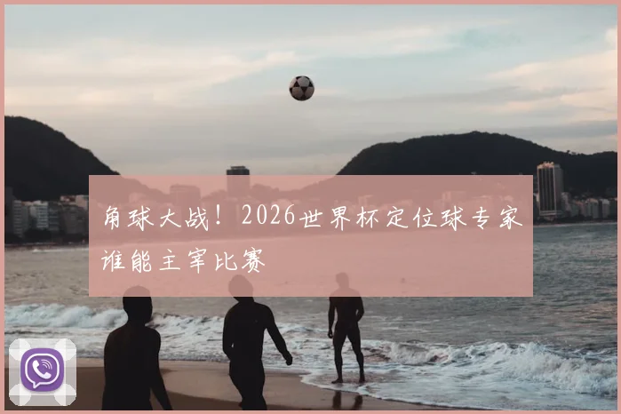角球大战！2026世界杯定位球专家谁能主宰比赛