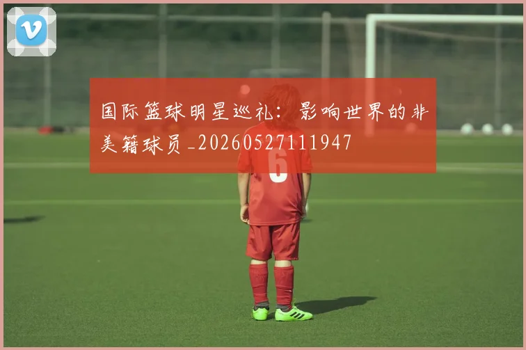 国际篮球明星巡礼：影响世界的非美籍球员_20260527111947