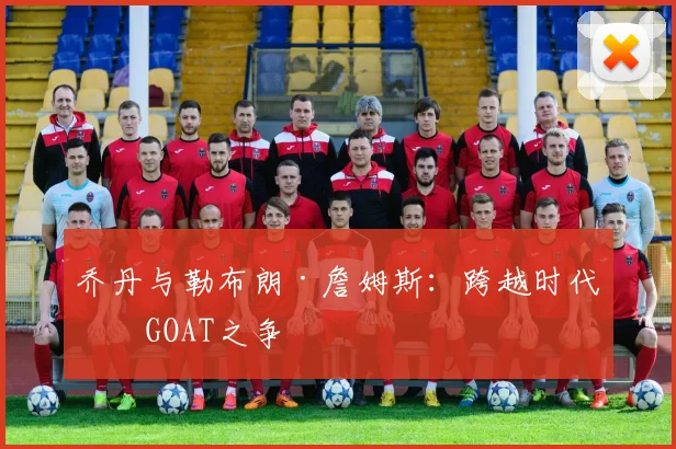 乔丹与勒布朗·詹姆斯:跨越时代的GOAT之争