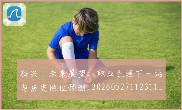 孙兴慜未来展望：职业生涯下一站与历史地位预测_20260527112311_20260707143829
