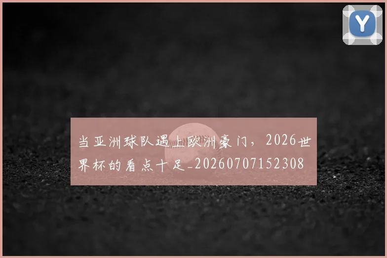 当亚洲球队遇上欧洲豪门，2026世界杯的看点十足_20260707152308