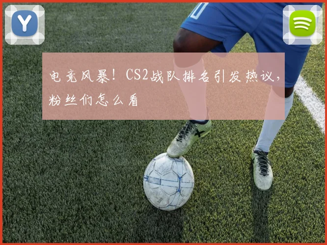 电竞风暴！CS2战队排名引发热议，粉丝们怎么看