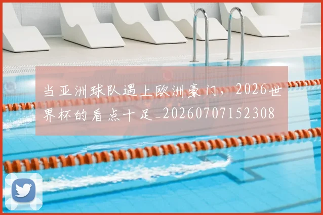 当亚洲球队遇上欧洲豪门，2026世界杯的看点十足_20260707152308