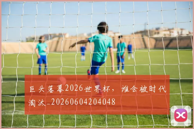 巨头落幕2026世界杯，谁会被时代淘汰_20260604204048