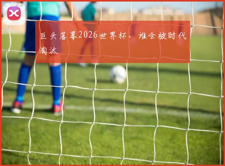 巨头落幕2026世界杯，谁会被时代淘汰