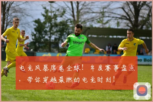 电竞风暴席卷全球！年度赛事盘点，带你穿越最燃的电竞时刻！