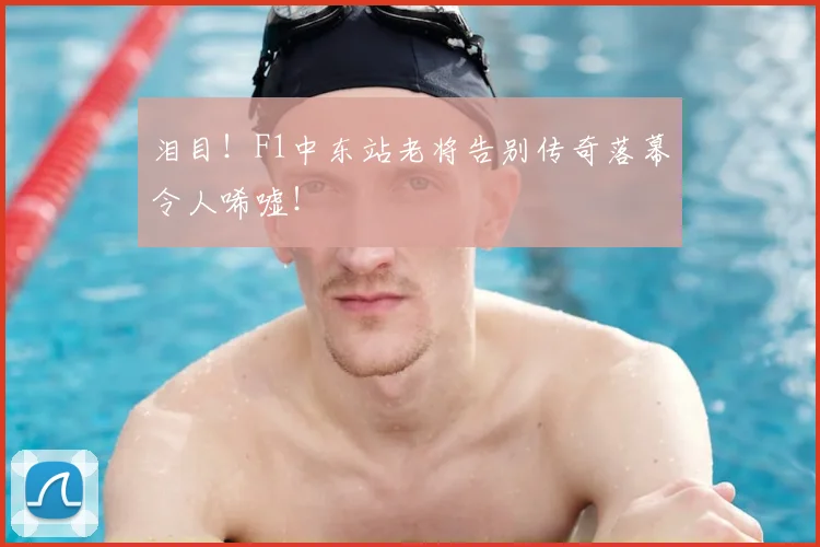 泪目！F1中东站老将告别传奇落幕令人唏嘘！