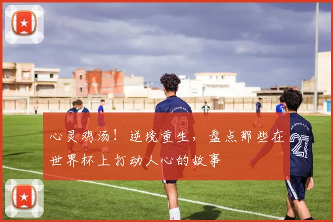 心灵鸡汤！逆境重生，盘点那些在世界杯上打动人心的故事